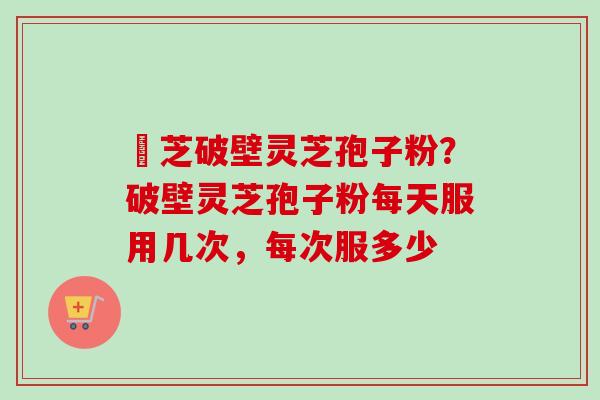 靈芝破壁灵芝孢子粉？破壁灵芝孢子粉每天服用几次，每次服多少