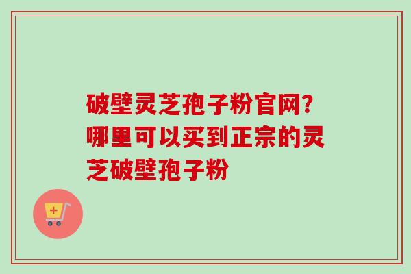 破壁灵芝孢子粉官网？哪里可以买到正宗的灵芝破壁孢子粉