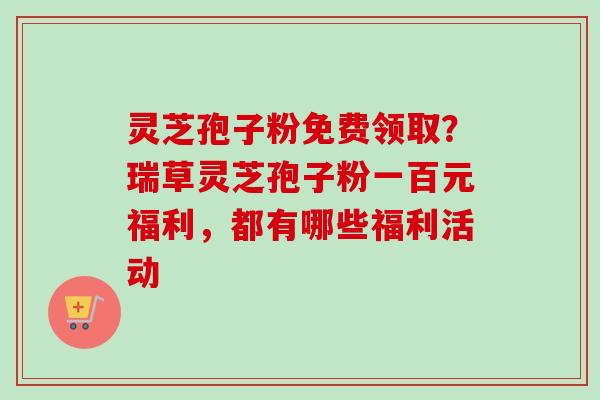 灵芝孢子粉免费领取？瑞草灵芝孢子粉一百元福利，都有哪些福利活动