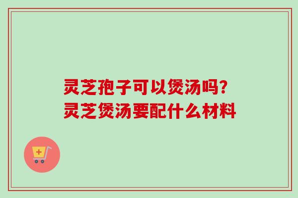 灵芝孢子可以煲汤吗？灵芝煲汤要配什么材料