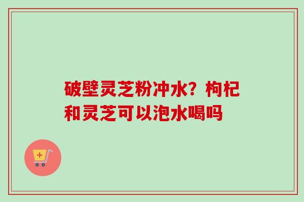 破壁灵芝粉冲水？枸杞和灵芝可以泡水喝吗