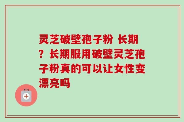 灵芝破壁孢子粉 长期？长期服用破壁灵芝孢子粉真的可以让女性变漂亮吗