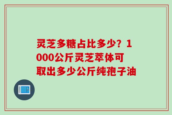 灵芝多糖占比多少？1000公斤灵芝萃体可取出多少公斤纯孢子油
