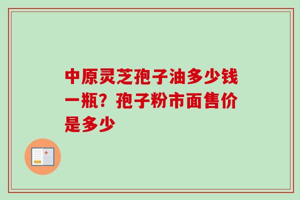 中原灵芝孢子油多少钱一瓶？孢子粉市面售价是多少
