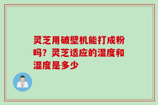 灵芝用破壁机能打成粉吗？灵芝适应的湿度和湿度是多少