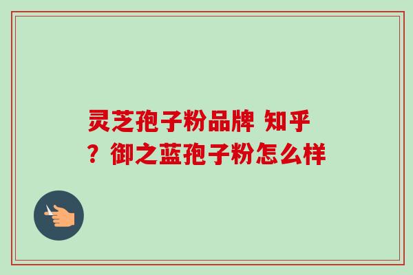 灵芝孢子粉品牌 知乎?御之蓝孢子粉怎么样 灵芝孢子粉品牌 知乎?御之蓝孢子粉怎么样