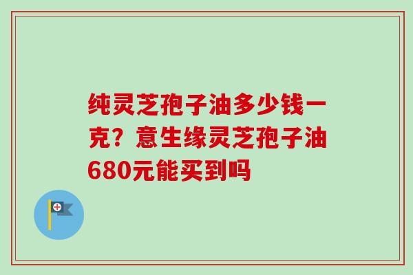 纯灵芝孢子油多少钱一克？意生缘灵芝孢子油680元能买到吗