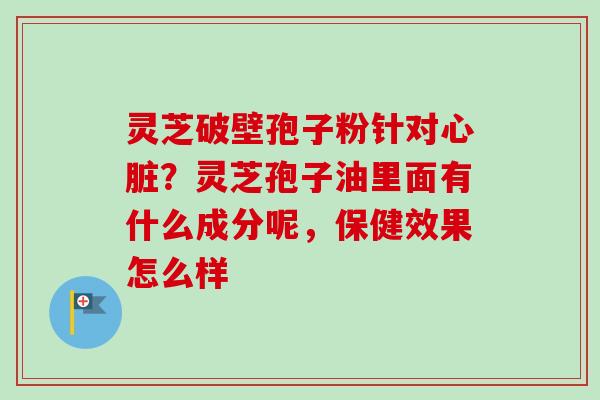 灵芝破壁孢子粉针对心脏？灵芝孢子油里面有什么成分呢，保健效果怎么样