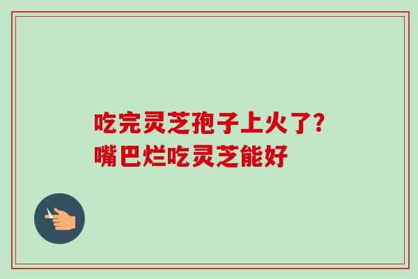 吃完灵芝孢子上火了？嘴巴烂吃灵芝能好