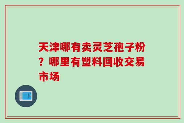天津哪有卖灵芝孢子粉?哪里有塑料回收交易市场 天津哪有卖灵芝孢子粉?哪里有塑料回收交易市场