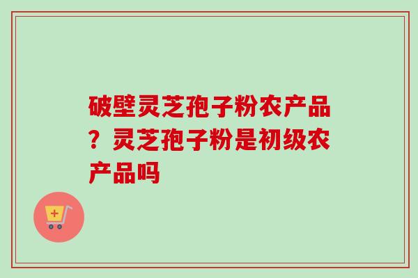 破壁灵芝孢子粉农产品？灵芝孢子粉是初级农产品吗