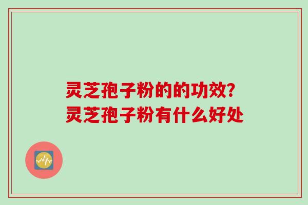 灵芝孢子粉的的功效？灵芝孢子粉有什么好处
