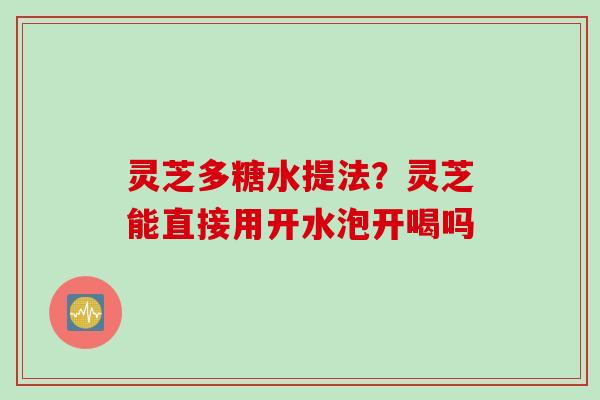 灵芝多糖水提法？灵芝能直接用开水泡开喝吗