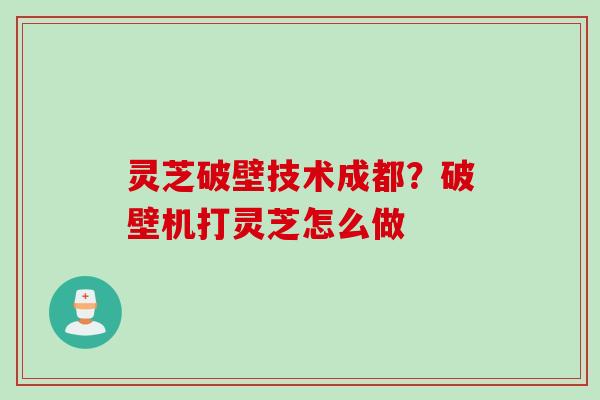 灵芝破壁技术成都？破壁机打灵芝怎么做