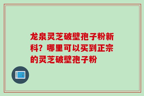 龙泉灵芝破壁孢子粉新科？哪里可以买到正宗的灵芝破壁孢子粉