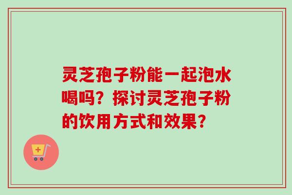 灵芝孢子粉能一起泡水喝吗？探讨灵芝孢子粉的饮用方式和效果？