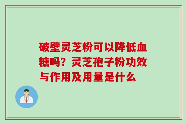 破壁灵芝粉可以降低血糖吗？灵芝孢子粉功效与作用及用量是什么