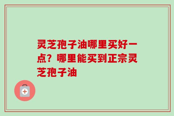 灵芝孢子油哪里买好一点？哪里能买到正宗灵芝孢子油