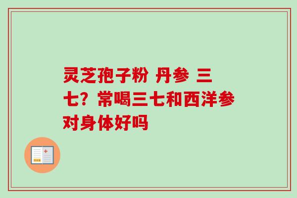 灵芝孢子粉 丹参 三七？常喝三七和西洋参对身体好吗