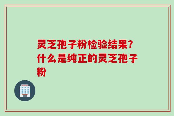 灵芝孢子粉检验结果？什么是纯正的灵芝孢子粉