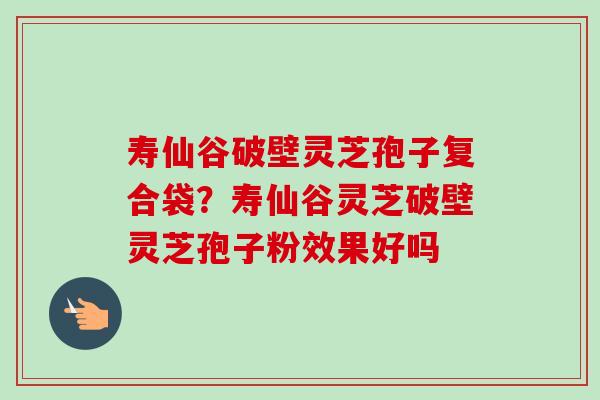 寿仙谷破壁灵芝孢子复合袋?寿仙谷灵芝破壁灵芝孢子粉效果好吗 寿仙谷破壁灵芝孢子复合袋?寿仙谷灵芝破壁灵芝孢子粉效果好吗