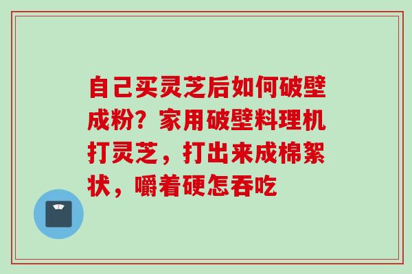 自己买灵芝后如何破壁成粉？家用破壁料理机打灵芝，打出来成棉絮状，嚼着硬怎吞吃