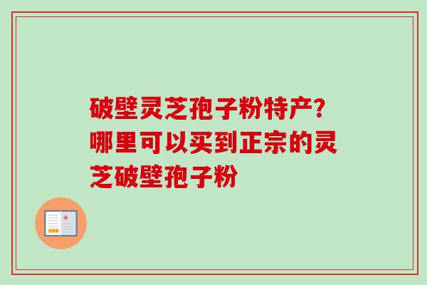 破壁灵芝孢子粉特产?哪里可以买到正宗的灵芝破壁孢子粉 破壁灵芝孢子粉特产?哪里可以买到正宗的灵芝破壁孢子粉