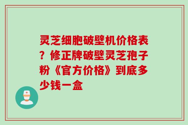 灵芝细胞破壁机价格表?修正牌破壁灵芝孢子粉《官方价格》到底多少钱一盒 灵芝细胞破壁机价格表?修正牌破壁灵芝孢子粉《官方价格》到底多少钱一盒