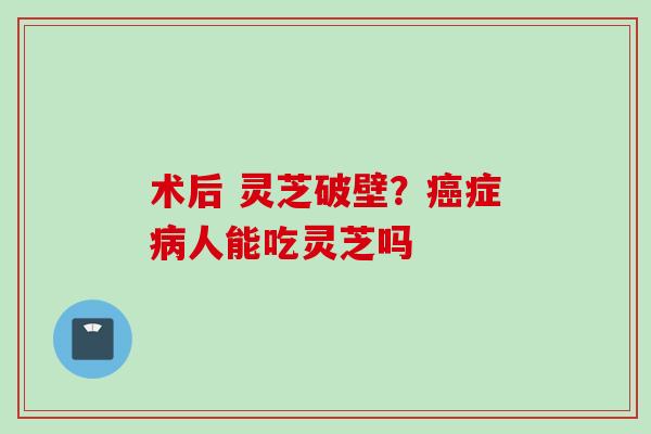 术后 灵芝破壁？癌症病人能吃灵芝吗