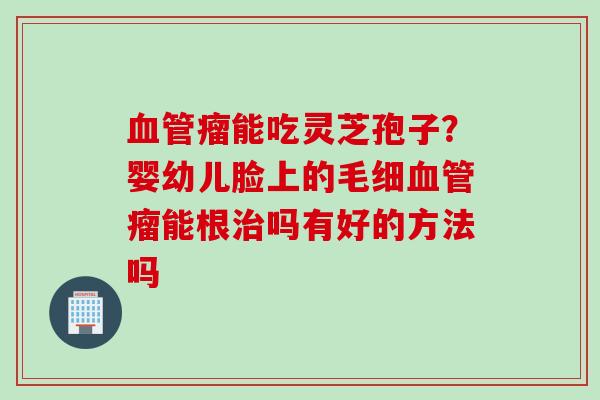 瘤能吃灵芝孢子?婴幼儿脸上的毛细瘤能根吗有好的方法吗 瘤能吃灵芝孢子?婴幼儿脸上的毛细瘤能根吗有好的方法吗