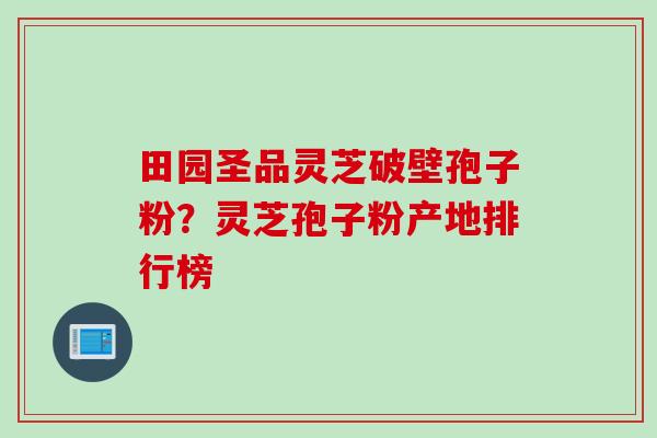 田园圣品灵芝破壁孢子粉?灵芝孢子粉产地排行榜 田园圣品灵芝破壁孢子粉?灵芝孢子粉产地排行榜