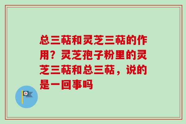 总三萜和灵芝三萜的作用？灵芝孢子粉里的灵芝三萜和总三萜，说的是一回事吗