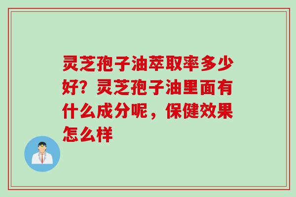 灵芝孢子油萃取率多少好？灵芝孢子油里面有什么成分呢，保健效果怎么样
