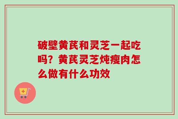 破壁黄芪和灵芝一起吃吗？黄芪灵芝炖瘦肉怎么做有什么功效