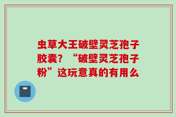 虫草大王破壁灵芝孢子胶囊？“破壁灵芝孢子粉”这玩意真的有用么