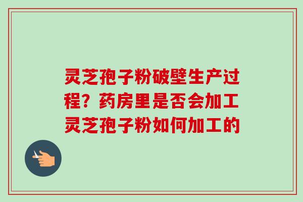 灵芝孢子粉破壁生产过程？药房里是否会加工灵芝孢子粉如何加工的