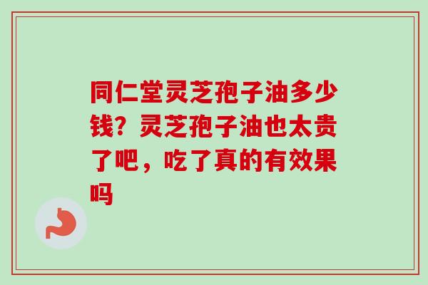 同仁堂灵芝孢子油多少钱？灵芝孢子油也太贵了吧，吃了真的有效果吗