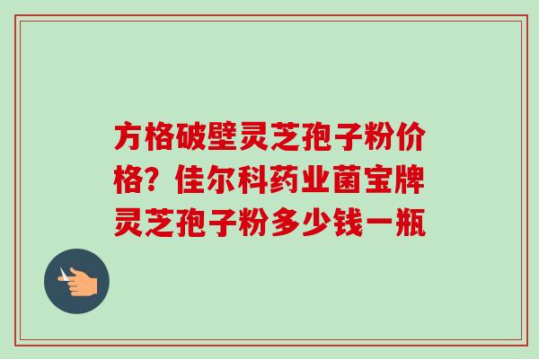 方格破壁灵芝孢子粉价格？佳尔科药业菌宝牌灵芝孢子粉多少钱一瓶