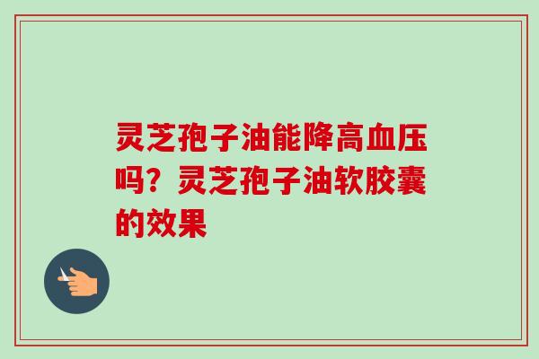 灵芝孢子油能降高血压吗？灵芝孢子油软胶囊的效果