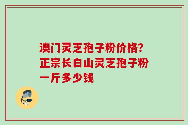 澳门灵芝孢子粉价格？正宗长白山灵芝孢子粉一斤多少钱