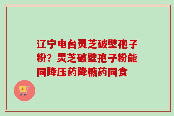 辽宁电台灵芝破壁孢子粉？灵芝破壁孢子粉能同降压药降糖药同食