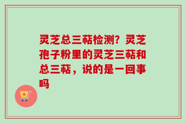 灵芝总三萜检测？灵芝孢子粉里的灵芝三萜和总三萜，说的是一回事吗