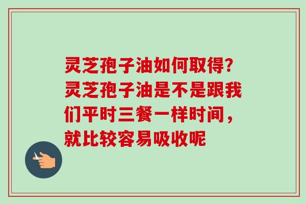 灵芝孢子油如何取得？灵芝孢子油是不是跟我们平时三餐一样时间，就比较容易吸收呢