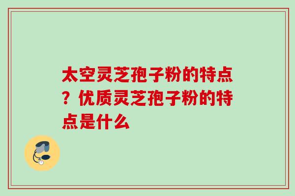 太空灵芝孢子粉的特点？优质灵芝孢子粉的特点是什么