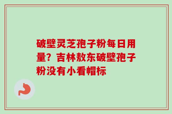 破壁灵芝孢子粉每日用量?吉林敖东破壁孢子粉没有小看帽标 破壁灵芝孢子粉每日用量?吉林敖东破壁孢子粉没有小看帽标
