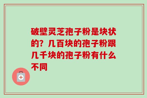 破壁灵芝孢子粉是块状的？几百块的孢子粉跟几千块的孢子粉有什么不同