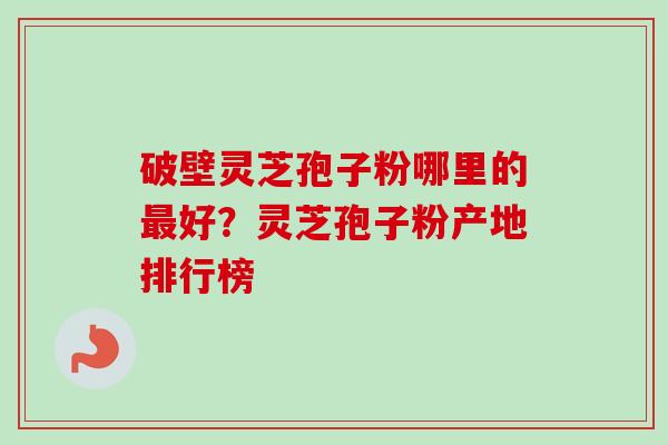 破壁灵芝孢子粉哪里的最好？灵芝孢子粉产地排行榜