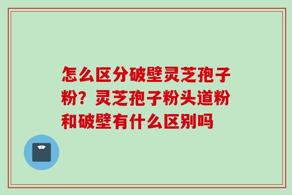 怎么区分破壁灵芝孢子粉？灵芝孢子粉头道粉和破壁有什么区别吗
