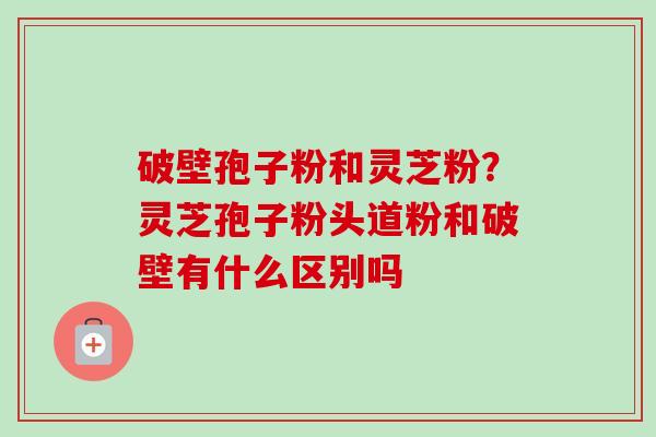 破壁孢子粉和灵芝粉？灵芝孢子粉头道粉和破壁有什么区别吗
