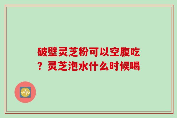 破壁灵芝粉可以空腹吃？灵芝泡水什么时候喝